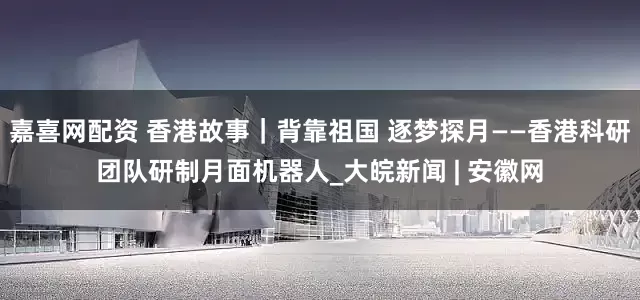 嘉喜网配资 香港故事｜背靠祖国 逐梦探月——香港科研团队研制月面机器人_大皖新闻 | 安徽网