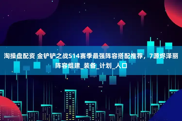 淘操盘配资 金铲铲之战S14赛季最强阵容搭配推荐，7源烬泽丽阵容组建_装备_计划_人口