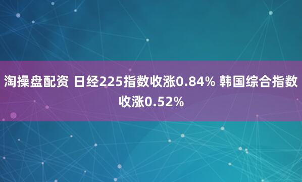 淘操盘配资 日经225指数收涨0.84% 韩国综合指数收涨0.52%