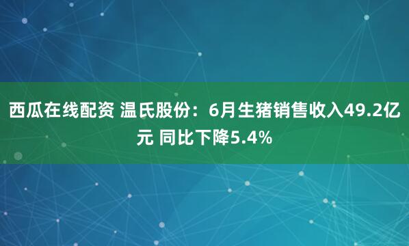 西瓜在线配资 温氏股份：6月生猪销售收入49.2亿元 同比下降5.4%