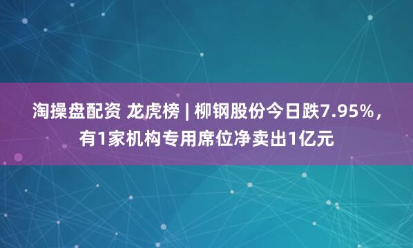 淘操盘配资 龙虎榜 | 柳钢股份今日跌7.95%，有1家机构专用席位净卖出1亿元