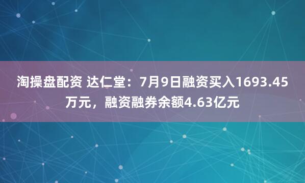 淘操盘配资 达仁堂：7月9日融资买入1693.45万元，融资融券余额4.63亿元