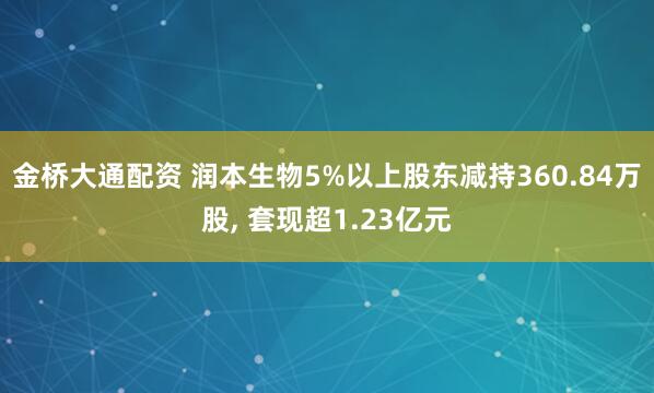 金桥大通配资 润本生物5%以上股东减持360.84万股, 套现超1.23亿元