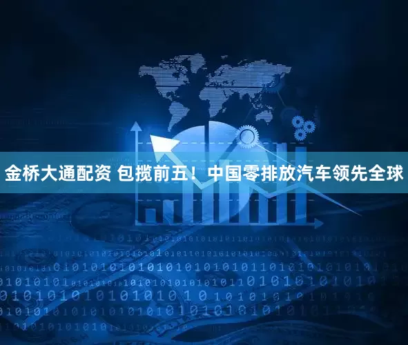 金桥大通配资 包揽前五！中国零排放汽车领先全球