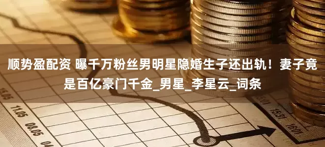 顺势盈配资 曝千万粉丝男明星隐婚生子还出轨！妻子竟是百亿豪门千金_男星_李星云_词条