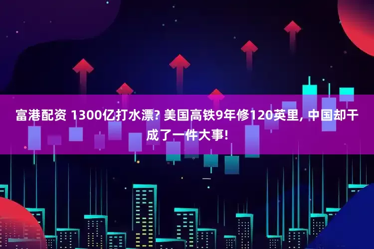 富港配资 1300亿打水漂? 美国高铁9年修120英里, 中国却干成了一件大事!