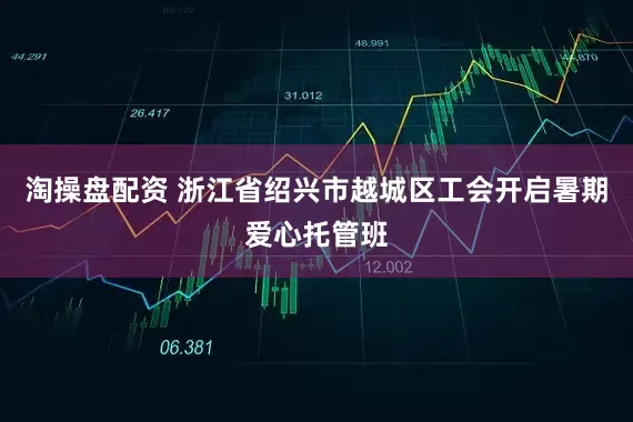 淘操盘配资 浙江省绍兴市越城区工会开启暑期爱心托管班
