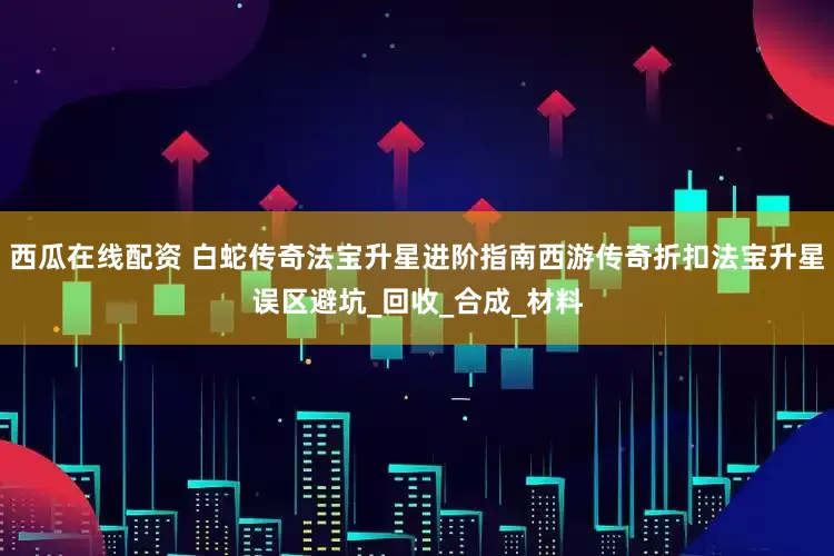西瓜在线配资 白蛇传奇法宝升星进阶指南西游传奇折扣法宝升星误区避坑_回收_合成_材料