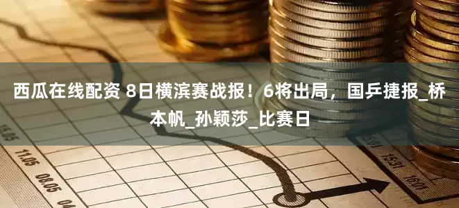 西瓜在线配资 8日横滨赛战报！6将出局，国乒捷报_桥本帆_孙颖莎_比赛日
