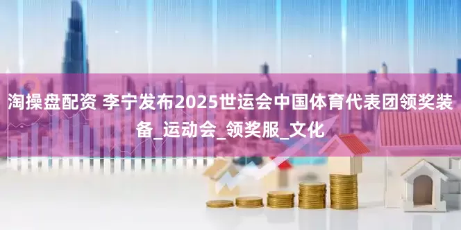 淘操盘配资 李宁发布2025世运会中国体育代表团领奖装备_运动会_领奖服_文化