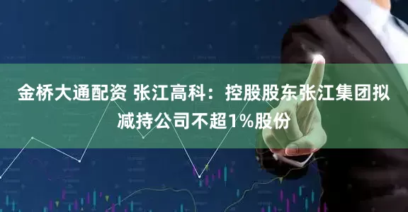 金桥大通配资 张江高科：控股股东张江集团拟减持公司不超1%股份