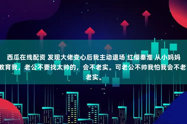 西瓜在线配资 发现大佬变心后我主动退场 红缨秦淮 从小妈妈就教育我，老公不要找太帅的，会不老实。可老公不帅我怕我会不老实。