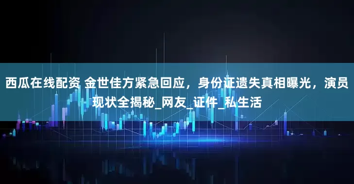 西瓜在线配资 金世佳方紧急回应，身份证遗失真相曝光，演员现状全揭秘_网友_证件_私生活