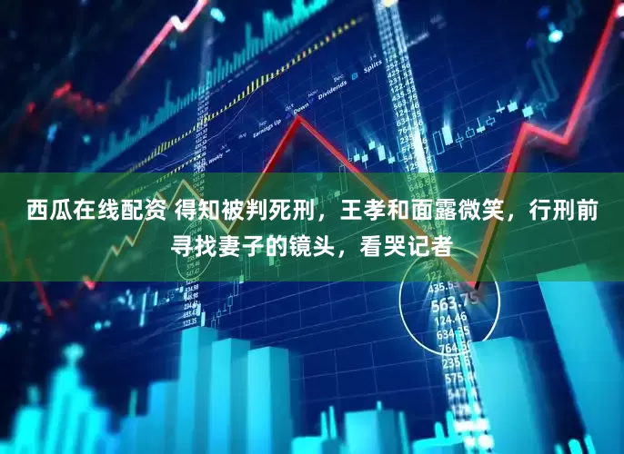 西瓜在线配资 得知被判死刑，王孝和面露微笑，行刑前寻找妻子的镜头，看哭记者