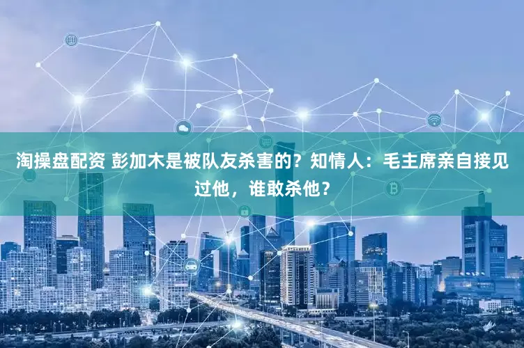 淘操盘配资 彭加木是被队友杀害的？知情人：毛主席亲自接见过他，谁敢杀他？