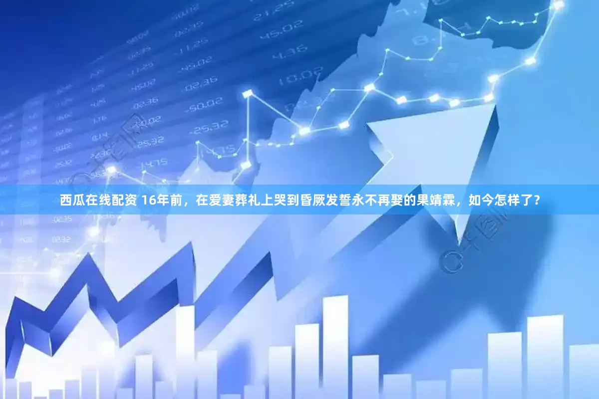 西瓜在线配资 16年前，在爱妻葬礼上哭到昏厥发誓永不再娶的果靖霖，如今怎样了？