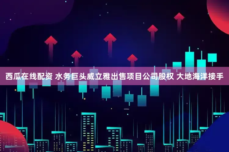 西瓜在线配资 水务巨头威立雅出售项目公司股权 大地海洋接手