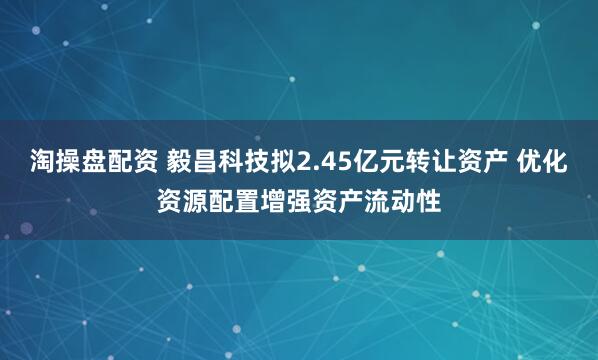 淘操盘配资 毅昌科技拟2.45亿元转让资产 优化资源配置增强资产流动性