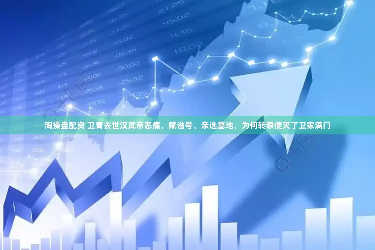 淘操盘配资 卫青去世汉武帝悲痛，赋谥号、亲选墓地，为何转眼便灭了卫家满门