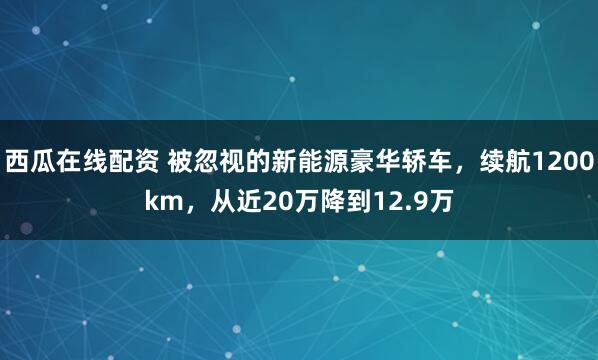 西瓜在线配资 被忽视的新能源豪华轿车，续航1200km，从近20万降到12.9万
