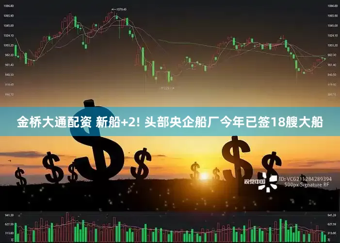 金桥大通配资 新船+2! 头部央企船厂今年已签18艘大船