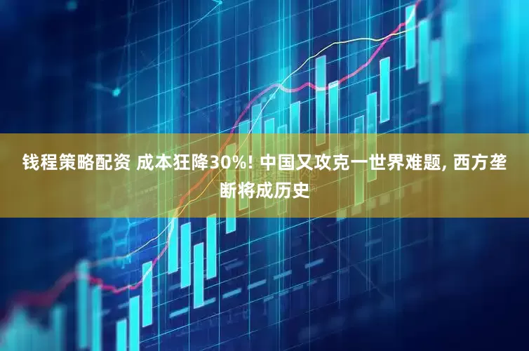 钱程策略配资 成本狂降30%! 中国又攻克一世界难题, 西方垄断将成历史
