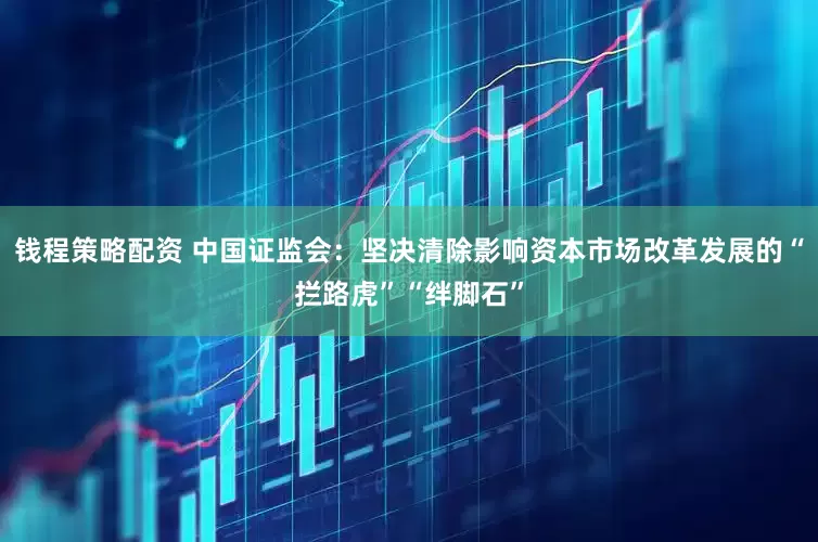 钱程策略配资 中国证监会：坚决清除影响资本市场改革发展的“拦路虎”“绊脚石”