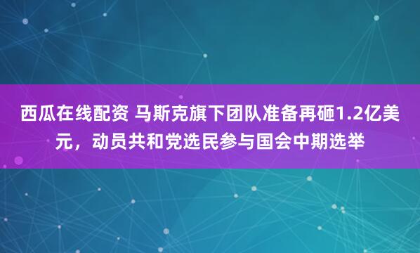 西瓜在线配资 马斯克旗下团队准备再砸1.2亿美元，动员共和党选民参与国会中期选举