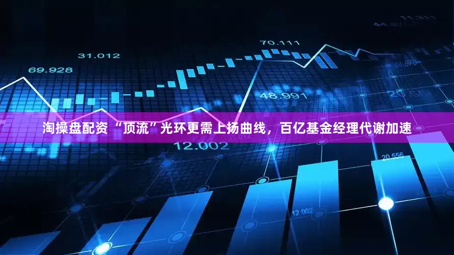 淘操盘配资 “顶流”光环更需上扬曲线，百亿基金经理代谢加速
